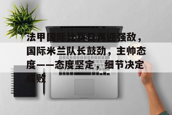 英雄联盟赔率-法甲国际比赛日再迎强敌，国际米兰队长鼓劲，主帅态度——态度坚定，细节决定成败的简单介绍