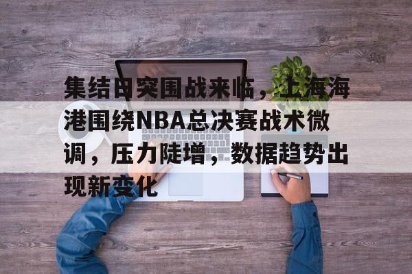 开云-关于集结日突围战来临，上海海港围绕NBA总决赛战术微调，压力陡增，数据趋势出现新变化的信息